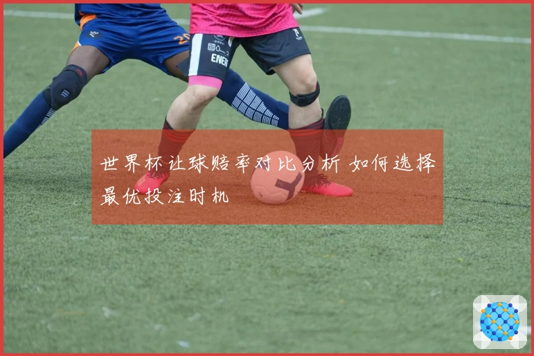 世界杯让球赔率对比分析 如何选择最优投注时机